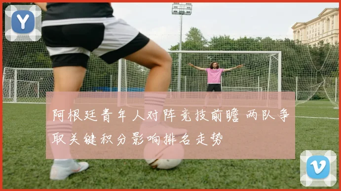 阿根廷青年人对阵竞技前瞻 两队争取关键积分影响排名走势