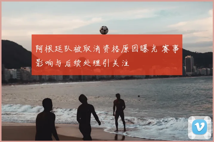 阿根廷队被取消资格原因曝光 赛事影响与后续处理引关注