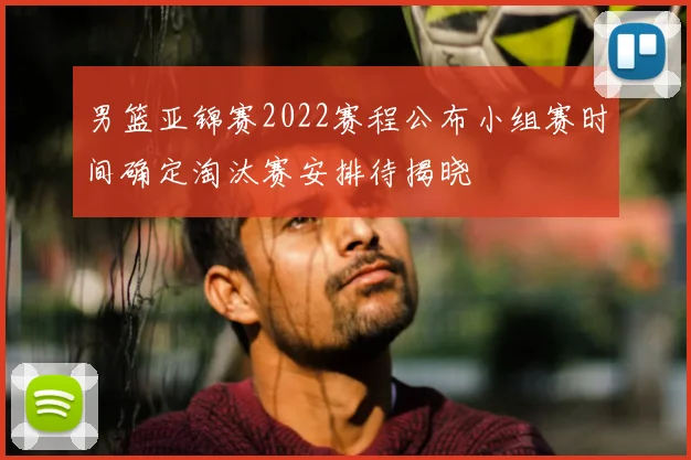 男篮亚锦赛2022赛程公布小组赛时间确定淘汰赛安排待揭晓