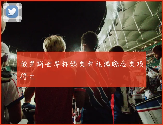 俄罗斯世界杯颁奖典礼揭晓各奖项得主