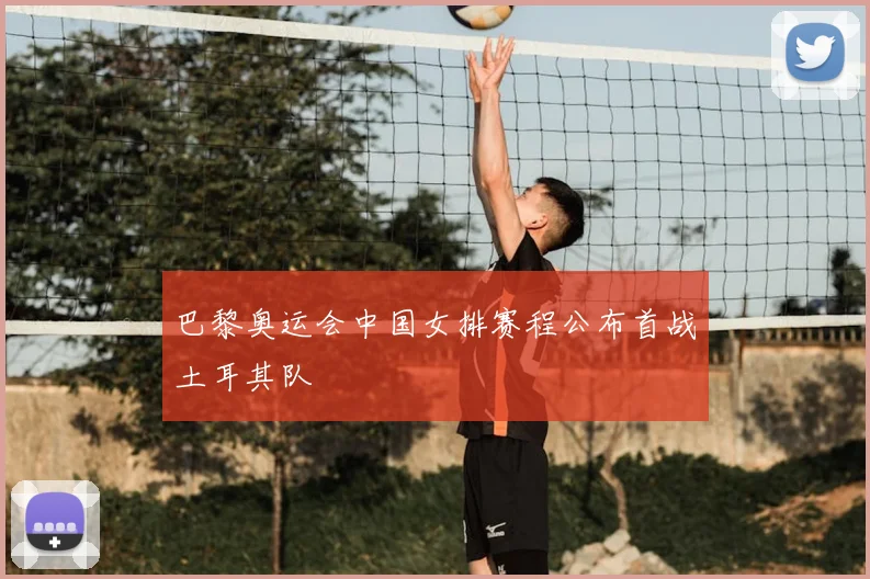 巴黎奥运会中国女排赛程公布首战土耳其队