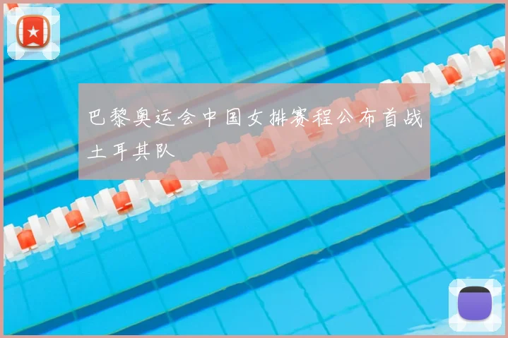 巴黎奥运会中国女排赛程公布首战土耳其队