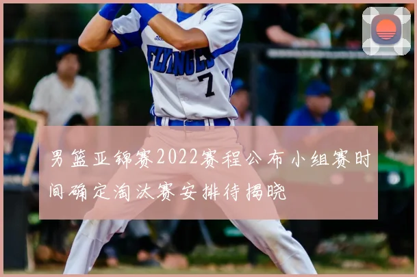 男篮亚锦赛2022赛程公布小组赛时间确定淘汰赛安排待揭晓