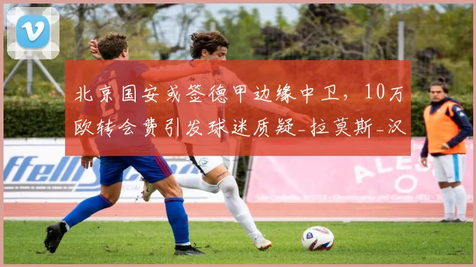 北京国安或签德甲边缘中卫,10万欧转会费引发球迷质疑_拉莫斯_汉堡队_赛季