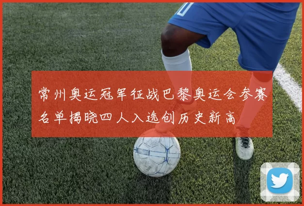 常州奥运冠军征战巴黎奥运会参赛名单揭晓四人入选创历史新高