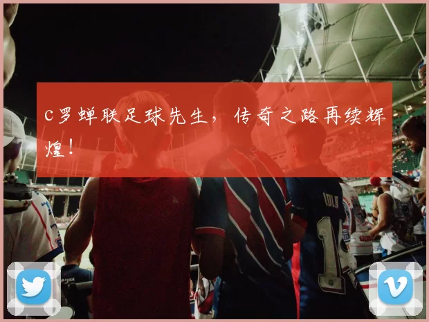 c罗蝉联足球先生，传奇之路再续辉煌！