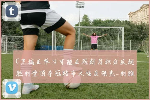 C罗搞丢单刀可能丢冠新月积分反超胜利登顶夺冠赔率大幅度领先_利雅得_联赛_本赛季