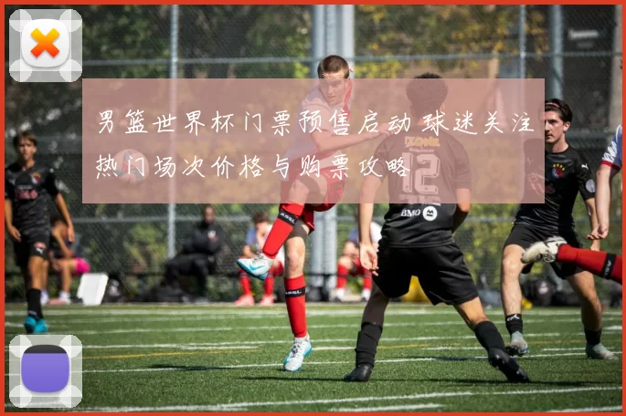 男篮世界杯门票预售启动 球迷关注热门场次价格与购票攻略