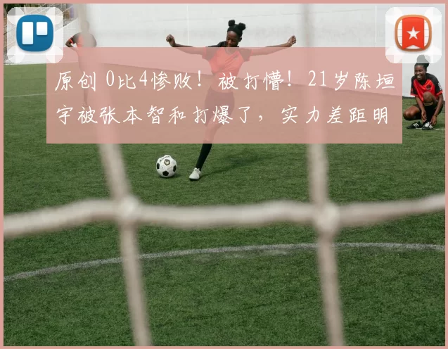 原创 0比4惨败！被打懵！21岁陈垣宇被张本智和打爆了，实力差距明显