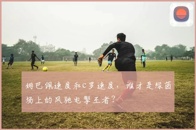 姆巴佩速度和c罗速度,谁才是绿茵场上的风驰电掣王者?