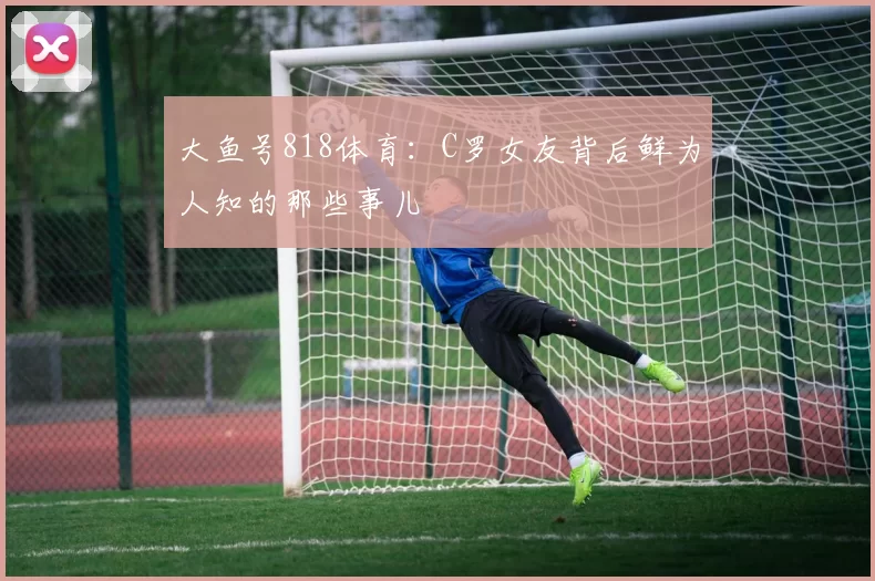 大鱼号818体育：C罗女友背后鲜为人知的那些事儿