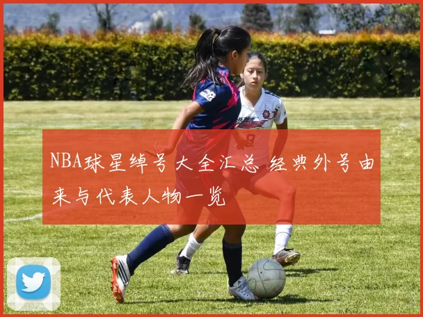 NBA球星绰号大全汇总 经典外号由来与代表人物一览