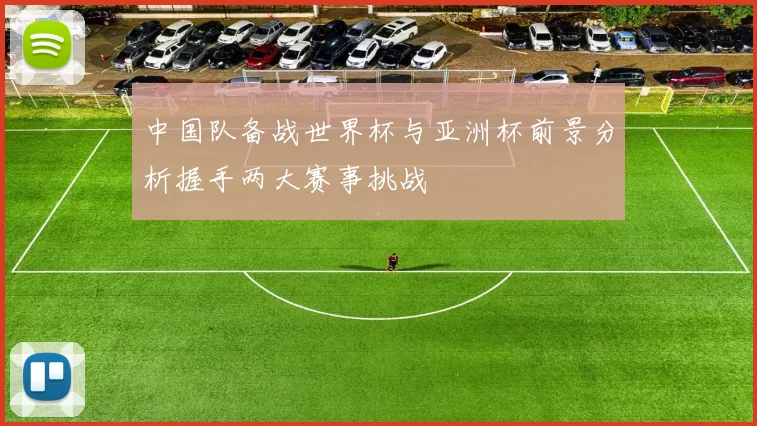 中国队备战世界杯与亚洲杯前景分析握手两大赛事挑战