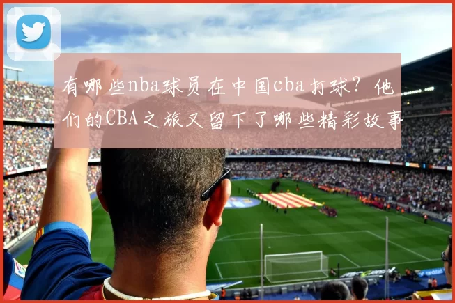 有哪些nba球员在中国cba打球？他们的CBA之旅又留下了哪些精彩故事？