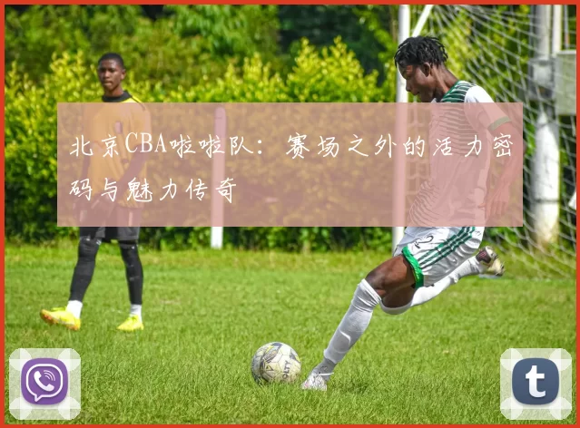 北京CBA啦啦队：赛场之外的活力密码与魅力传奇