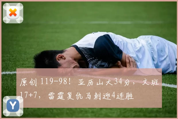 原创 119-98!亚历山大34分,文班17+7,雷霆复仇马刺迎4连胜
