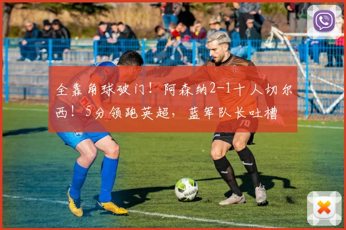 全靠角球破门！阿森纳2-1十人切尔西！5分领跑英超，蓝军队长吐槽