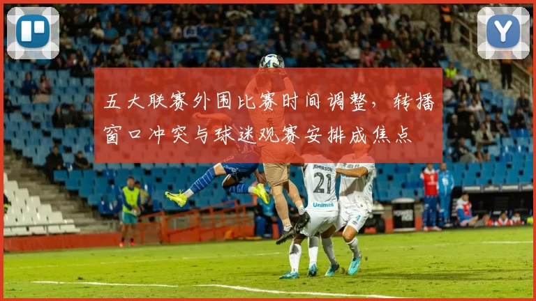 五大联赛外围比赛时间调整,转播窗口冲突与球迷观赛安排成焦点