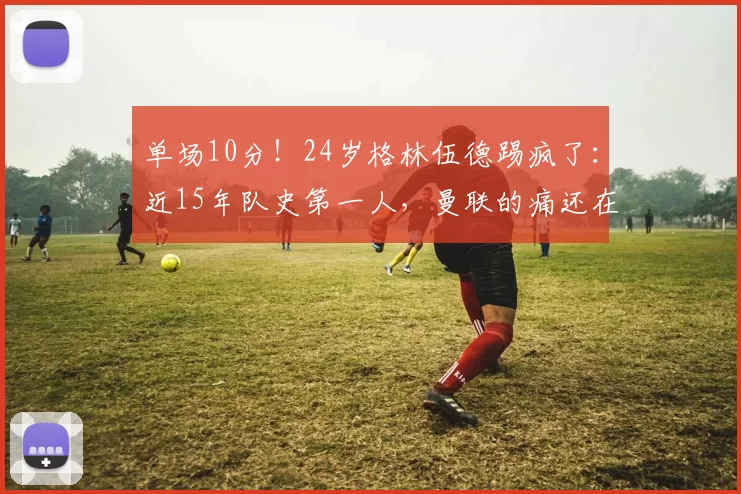 单场10分！24岁格林伍德踢疯了：近15年队史第一人，曼联的痛还在继续_马赛_比赛_进球