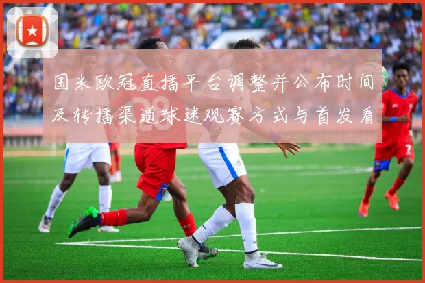 国米欧冠直播平台调整并公布时间及转播渠道球迷观赛方式与首发看点