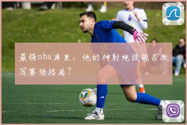 最强nba库里,他的神射绝技能否改写赛场格局?