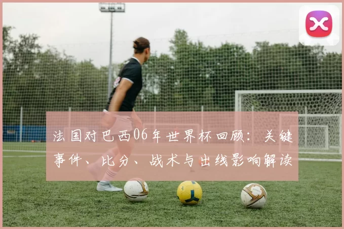 法国对巴西06年世界杯回顾:关键事件、比分、战术与出线影响解读