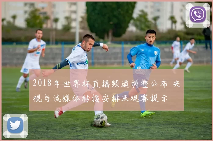 2018年世界杯直播频道调整公布 央视与流媒体转播安排及观赛提示