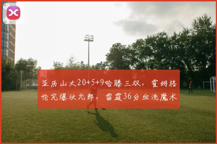 亚历山大20+5+9哈滕三双,霍姆格伦完爆状元郎,雷霆36分血洗魔术