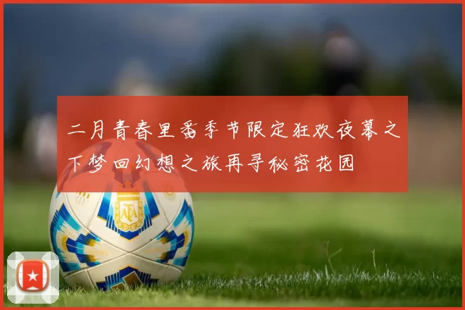 二月青春里番季节限定狂欢夜幕之下梦回幻想之旅再寻秘密花园