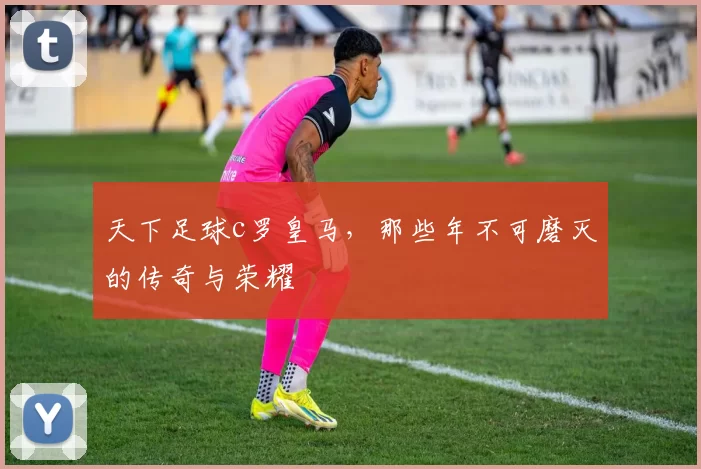 天下足球c罗皇马，那些年不可磨灭的传奇与荣耀