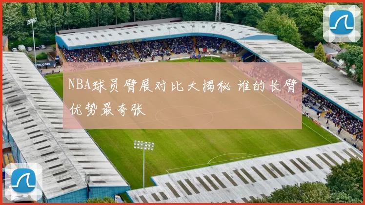 NBA球员臂展对比大揭秘 谁的长臂优势最夸张