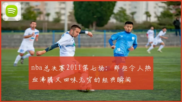 nba总决赛2011第七场：那些令人热血沸腾又回味无穷的经典瞬间