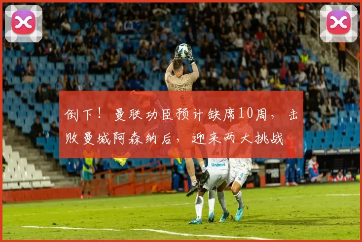 倒下！曼联功臣预计缺席10周，击败曼城阿森纳后，迎来两大挑战